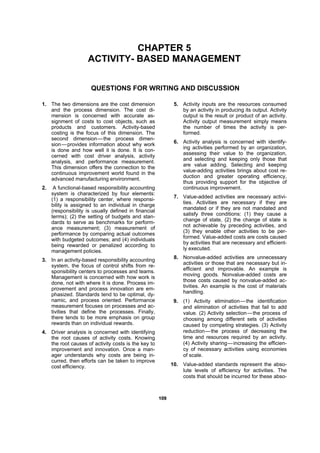 110099
CHAPTER 5
ACTIVITY- BASED MANAGEMENT
QUESTIONS FOR WRITING AND DISCUSSION
1. The two dimensions are the cost dimension
and the process dimension. The cost di-
mension is concerned with accurate as-
signment of costs to cost objects, such as
products and customers. Activity-based
costing is the focus of this dimension. The
second dimension—the process dimen-
sion—provides information about why work
is done and how well it is done. It is con-
cerned with cost driver analysis, activity
analysis, and performance measurement.
This dimension offers the connection to the
continuous improvement world found in the
advanced manufacturing environment.
2. A functional-based responsibility accounting
system is characterized by four elements:
(1) a responsibility center, where responsi-
bility is assigned to an individual in charge
(responsibility is usually defined in financial
terms); (2) the setting of budgets and stan-
dards to serve as benchmarks for perform-
ance measurement; (3) measurement of
performance by comparing actual outcomes
with budgeted outcomes; and (4) individuals
being rewarded or penalized according to
management policies.
3. In an activity-based responsibility accounting
system, the focus of control shifts from re-
sponsibility centers to processes and teams.
Management is concerned with how work is
done, not with where it is done. Process im-
provement and process innovation are em-
phasized. Standards tend to be optimal, dy-
namic, and process oriented. Performance
measurement focuses on processes and ac-
tivities that define the processes. Finally,
there tends to be more emphasis on group
rewards than on individual rewards.
4. Driver analysis is concerned with identifying
the root causes of activity costs. Knowing
the root causes of activity costs is the key to
improvement and innovation. Once a man-
ager understands why costs are being in-
curred, then efforts can be taken to improve
cost efficiency.
5. Activity inputs are the resources consumed
by an activity in producing its output. Activity
output is the result or product of an activity.
Activity output measurement simply means
the number of times the activity is per-
formed.
6. Activity analysis is concerned with identify-
ing activities performed by an organization,
assessing their value to the organization,
and selecting and keeping only those that
are value adding. Selecting and keeping
value-adding activities brings about cost re-
duction and greater operating efficiency,
thus providing support for the objective of
continuous improvement.
7. Value-added activities are necessary activi-
ties. Activities are necessary if they are
mandated or if they are not mandated and
satisfy three conditions: (1) they cause a
change of state, (2) the change of state is
not achievable by preceding activities, and
(3) they enable other activities to be per-
formed. Value-added costs are costs caused
by activities that are necessary and efficient-
ly executed.
8. Nonvalue-added activities are unnecessary
activities or those that are necessary but in-
efficient and improvable. An example is
moving goods. Nonvalue-added costs are
those costs caused by nonvalue-added ac-
tivities. An example is the cost of materials
handling.
9. (1) Activity elimination—the identification
and elimination of activities that fail to add
value. (2) Activity selection—the process of
choosing among different sets of activities
caused by competing strategies. (3) Activity
reduction—the process of decreasing the
time and resources required by an activity.
(4) Activity sharing—increasing the efficien-
cy of necessary activities using economies
of scale.
10. Value-added standards represent the abso-
lute levels of efficiency for activities. The
costs that should be incurred for these abso-
 