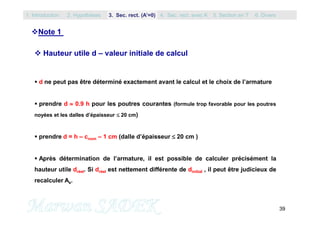 39
Note 1
 Hauteur utile d – valeur initiale de calcul
 d ne peut pas être déterminé exactement avant le calcul et le choix de l’armature
 prendre d  0.9 h pour les poutres courantes (formule trop favorable pour les poutres
noyées et les dalles d’épaisseur  20 cm)
 prendre d = h – cnom – 1 cm (dalle d’épaisseur  20 cm )
 Après détermination de l’armature, il est possible de calculer précisément la
hauteur utile dréel. Si dréel est nettement différente de dinitial , il peut être judicieux de
recalculer As.
1. Introduction 3. Sec. rect. (A’=0) 5. Section en T2. Hypothèses 4. Sec. rect. avec A’ 6. Divers
 