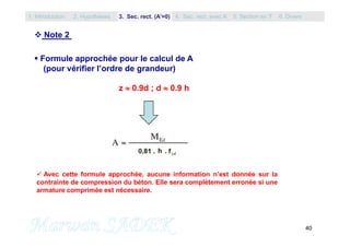 40
 Note 2
 Formule approchée pour le calcul de A
(pour vérifier l’ordre de grandeur)
z  0.9d ; d  0.9 h
 Avec cette formule approchée, aucune information n’est donnée sur la
contrainte de compression du béton. Elle sera complètement erronée si une
armature comprimée est nécessaire.
1. Introduction 3. Sec. rect. (A’=0) 5. Section en T2. Hypothèses 4. Sec. rect. avec A’ 6. Divers
 