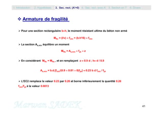 41
 Armature de fragilité
 Pour une section rectangulaire bh, le moment résistant ultime du béton non armé
MRc = (I/v)  fctm = (b.h²/6)  fctm
 La section As,min équilibre un moment
MRs = As,min  fyk  z
 En considérant MRc = MRs , et en remplaçant z  0.9 d ; h d / 0.9
As,min = b.d.[fctm/(0.9  0.81  6)fyk]  0.23 b d fctm / fyk
 L’EC2 remplace la valeur 0.23 par 0.26 et borne inférieurement la quantité 0.26
fctm/fyk à la valeur 0.0013
1. Introduction 3. Sec. rect. (A’=0) 5. Section en T2. Hypothèses 4. Sec. rect. avec A’ 6. Divers
 