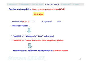 44
Section rectangulaire, avec armature comprimée (A’0)
 3 inconnues (A, A’, x) / 2 équations ???
 Infinité de solutions
 Possibilité n°1 : Minimum de " A+ A’ " (calcul long)
 Possibilité n°2 : Notion de moment limite (adoptée en général)
Résolution par la Méthode de décomposition en 2 sections fictives
u  lim
1. Introduction 3. Sec. rect. (A’=0) 5. Section en T2. Hypothèses 4. Sec. rect. avec A’ 6. Divers
 