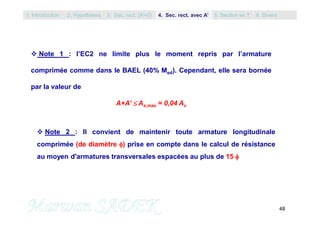 48
 Note 1 : l’EC2 ne limite plus le moment repris par l’armature
comprimée comme dans le BAEL (40% Med). Cependant, elle sera bornée
par la valeur de
A+A’  As,max = 0,04 Ac
 Note 2 : Il convient de maintenir toute armature longitudinale
comprimée (de diamètre ) prise en compte dans le calcul de résistance
au moyen d'armatures transversales espacées au plus de 15 
1. Introduction 3. Sec. rect. (A’=0) 5. Section en T2. Hypothèses 4. Sec. rect. avec A’ 6. Divers
 