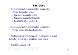 66
M. SADEK
Exercices
 Section rectangulaire sans armature comprimée :
 Calcul de armature tendue
o diagramme avec palier incliné
o Diagramme avec palier horizontal
o Calcul de la valeur exact de d
 Section rectangulaire avec armature comprimée :
 Calcul armature tendue et comprimé
 Prédimensionnement d’une poutre rectangulaire et calcul
d’armature avec prise en compte du poids propre
 Calcul d’une poutre en T
 