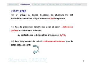 9
HYPOTHÈSES
H3) un groupe de barres disposées en plusieurs lits est
équivalent à une barre unique située au C.D.G du groupe.
H4) Pas de glissement relatif entre acier et béton - Adhérence
parfaite entre l’acier et le béton :
au contact entre le béton et les armatures : s=c
H5) Les diagrammes de calcul contrainte-déformation pour le
béton et l'acier sont :
1. Introduction 3. Sec. rect. (A’=0) 5. Section en T2. Hypothèses 4. Sec. rect. avec A’ 6. Divers
 