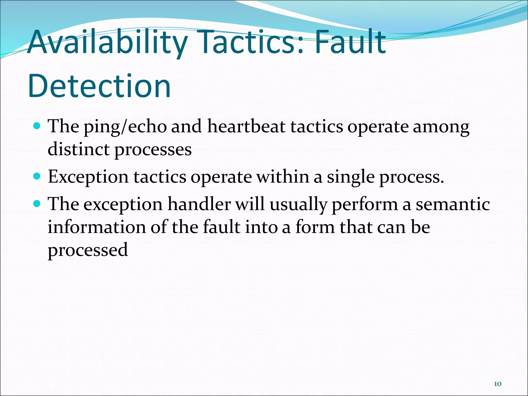 Availability Tactics: Fault
Detection
 The ping/echo and heartbeat tactics operate among
distinct processes
 Exception tactics operate within a single process.
 The exception handler will usually perform a semantic
information of the fault into a form that can be
processed
10
 