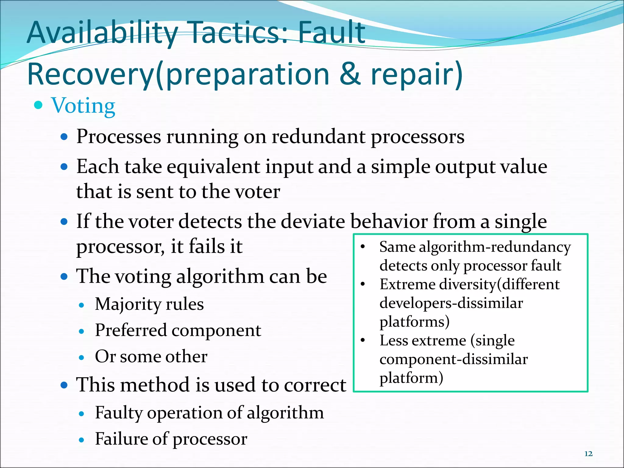 Availability Tactics: Fault
Recovery(preparation & repair)
 Voting
 Processes running on redundant processors
 Each take equivalent input and a simple output value
that is sent to the voter
 If the voter detects the deviate behavior from a single
processor, it fails it
 The voting algorithm can be
 Majority rules
 Preferred component
 Or some other
 This method is used to correct
 Faulty operation of algorithm
 Failure of processor
12
• Same algorithm-redundancy
detects only processor fault
• Extreme diversity(different
developers-dissimilar
platforms)
• Less extreme (single
component-dissimilar
platform)
 