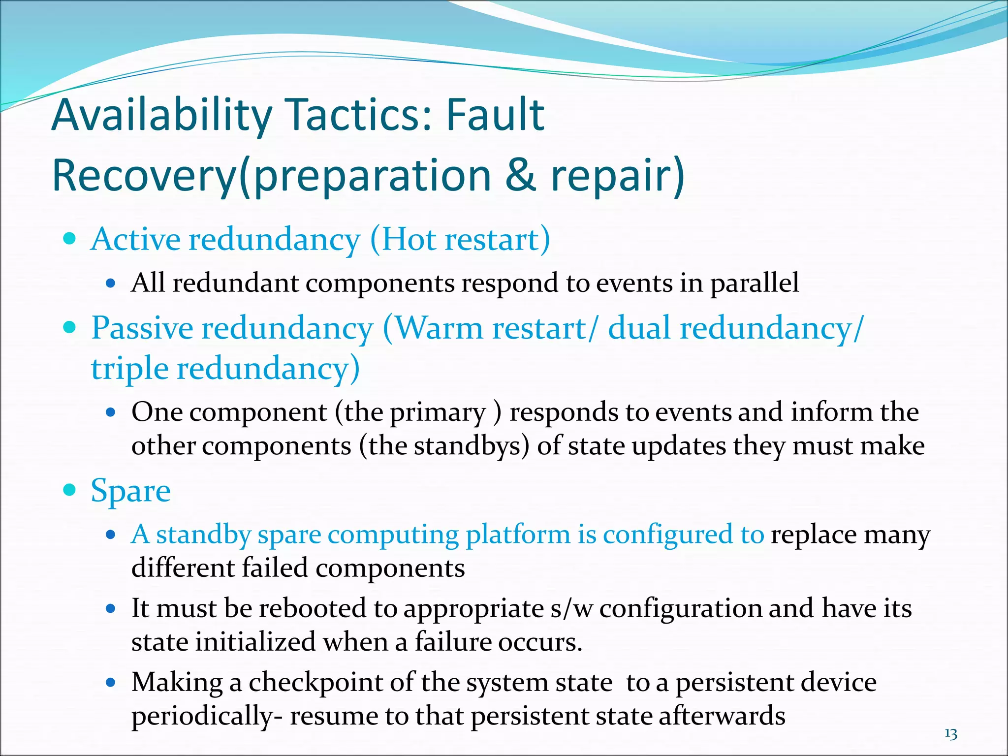 Availability Tactics: Fault
Recovery(preparation & repair)
 Active redundancy (Hot restart)
 All redundant components respond to events in parallel
 Passive redundancy (Warm restart/ dual redundancy/
triple redundancy)
 One component (the primary ) responds to events and inform the
other components (the standbys) of state updates they must make
 Spare
 A standby spare computing platform is configured to replace many
different failed components
 It must be rebooted to appropriate s/w configuration and have its
state initialized when a failure occurs.
 Making a checkpoint of the system state to a persistent device
periodically- resume to that persistent state afterwards 13
 