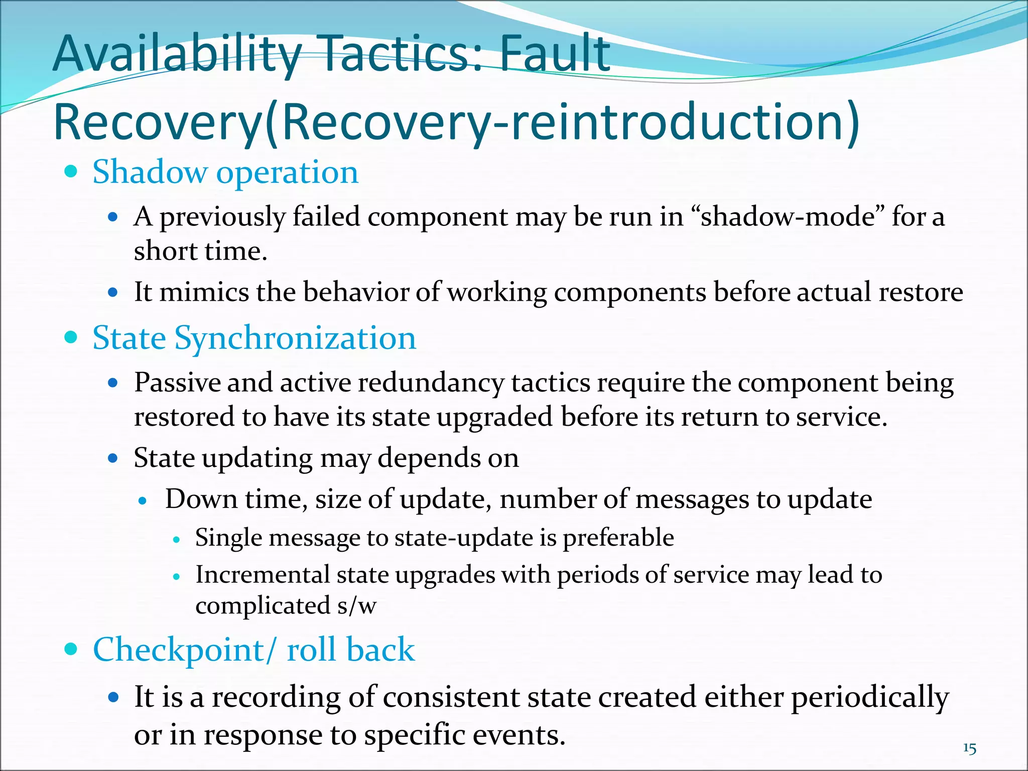 Availability Tactics: Fault
Recovery(Recovery-reintroduction)
 Shadow operation
 A previously failed component may be run in “shadow-mode” for a
short time.
 It mimics the behavior of working components before actual restore
 State Synchronization
 Passive and active redundancy tactics require the component being
restored to have its state upgraded before its return to service.
 State updating may depends on
 Down time, size of update, number of messages to update
 Single message to state-update is preferable
 Incremental state upgrades with periods of service may lead to
complicated s/w
 Checkpoint/ roll back
 It is a recording of consistent state created either periodically
or in response to specific events. 15
 