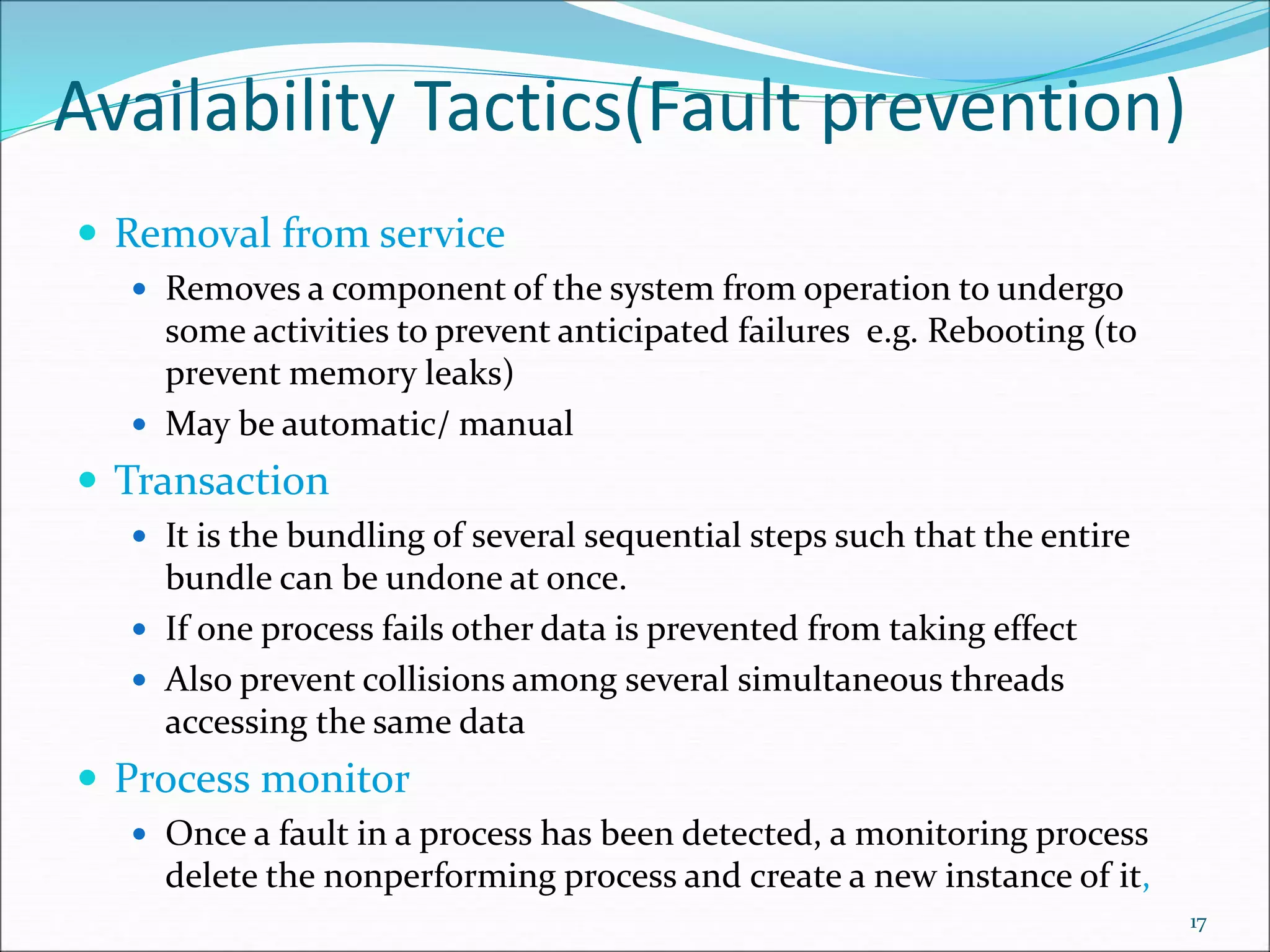 Availability Tactics(Fault prevention)
 Removal from service
 Removes a component of the system from operation to undergo
some activities to prevent anticipated failures e.g. Rebooting (to
prevent memory leaks)
 May be automatic/ manual
 Transaction
 It is the bundling of several sequential steps such that the entire
bundle can be undone at once.
 If one process fails other data is prevented from taking effect
 Also prevent collisions among several simultaneous threads
accessing the same data
 Process monitor
 Once a fault in a process has been detected, a monitoring process
delete the nonperforming process and create a new instance of it,
17
 