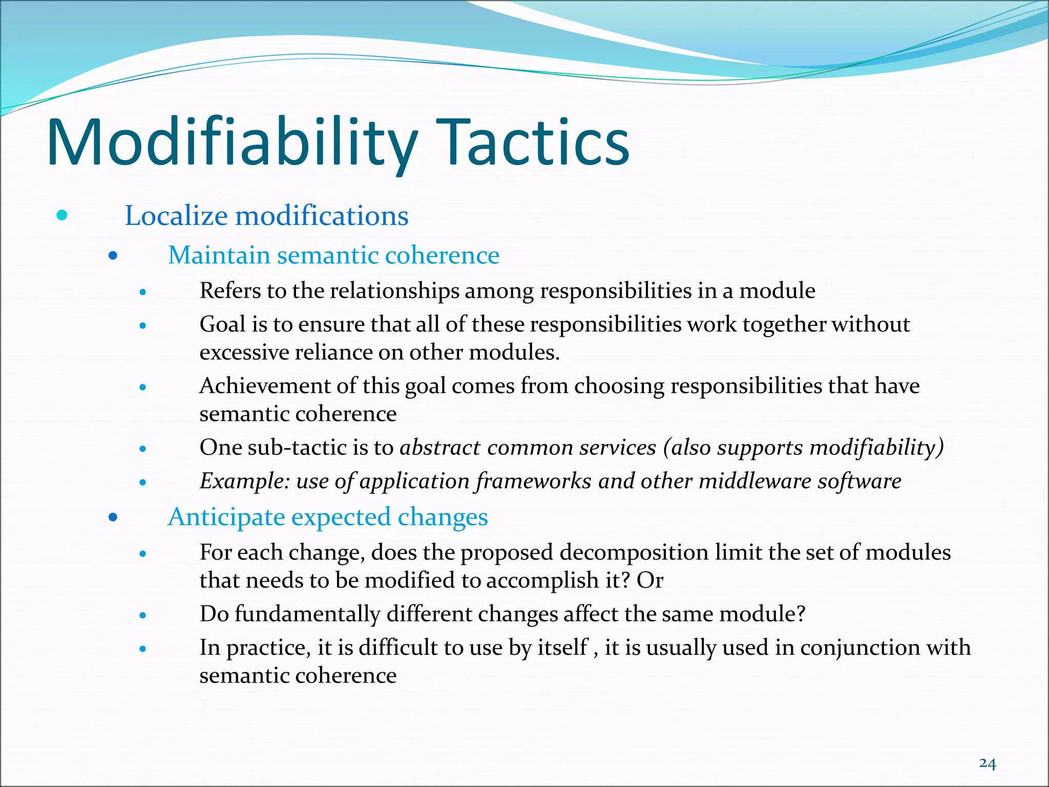Modifiability Tactics
 Localize modifications
 Maintain semantic coherence
 Refers to the relationships among responsibilities in a module
 Goal is to ensure that all of these responsibilities work together without
excessive reliance on other modules.
 Achievement of this goal comes from choosing responsibilities that have
semantic coherence
 One sub-tactic is to abstract common services (also supports modifiability)
 Example: use of application frameworks and other middleware software
 Anticipate expected changes
 For each change, does the proposed decomposition limit the set of modules
that needs to be modified to accomplish it? Or
 Do fundamentally different changes affect the same module?
 In practice, it is difficult to use by itself , it is usually used in conjunction with
semantic coherence
24
 