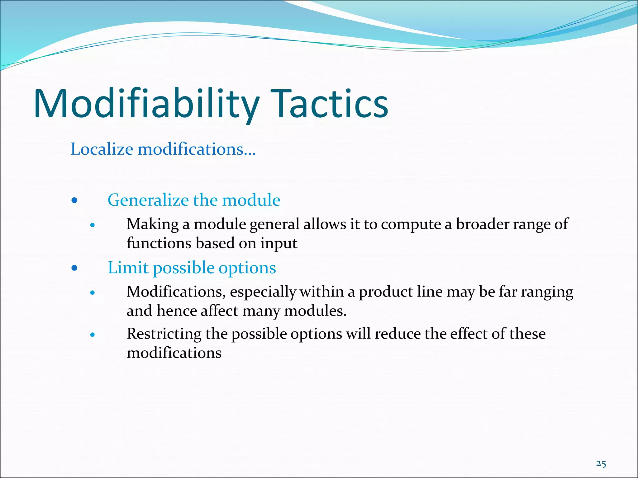 Modifiability Tactics
Localize modifications…
 Generalize the module
 Making a module general allows it to compute a broader range of
functions based on input
 Limit possible options
 Modifications, especially within a product line may be far ranging
and hence affect many modules.
 Restricting the possible options will reduce the effect of these
modifications
25
 