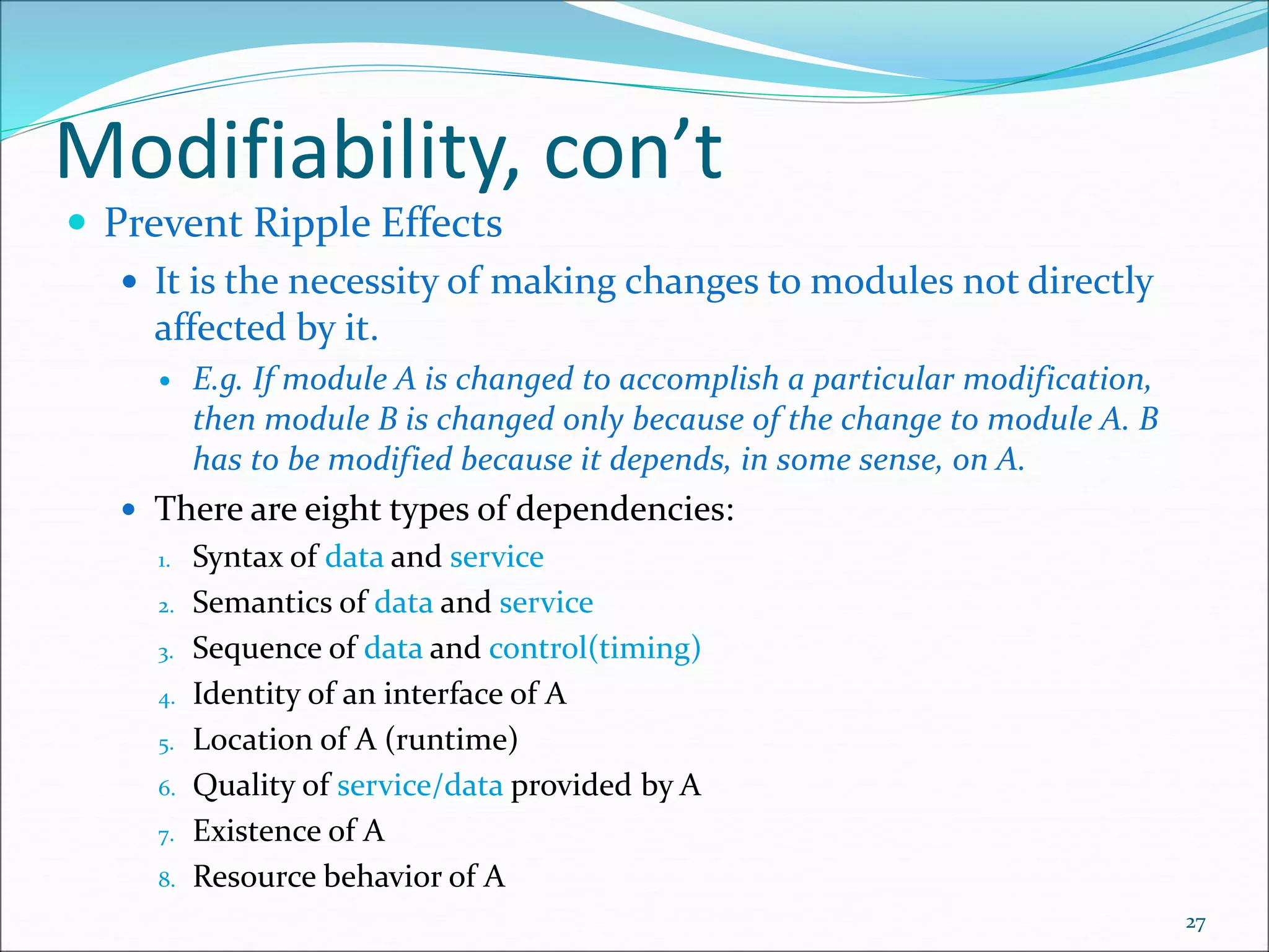Modifiability, con’t
 Prevent Ripple Effects
 It is the necessity of making changes to modules not directly
affected by it.
 E.g. If module A is changed to accomplish a particular modification,
then module B is changed only because of the change to module A. B
has to be modified because it depends, in some sense, on A.
 There are eight types of dependencies:
1. Syntax of data and service
2. Semantics of data and service
3. Sequence of data and control(timing)
4. Identity of an interface of A
5. Location of A (runtime)
6. Quality of service/data provided by A
7. Existence of A
8. Resource behavior of A
27
 