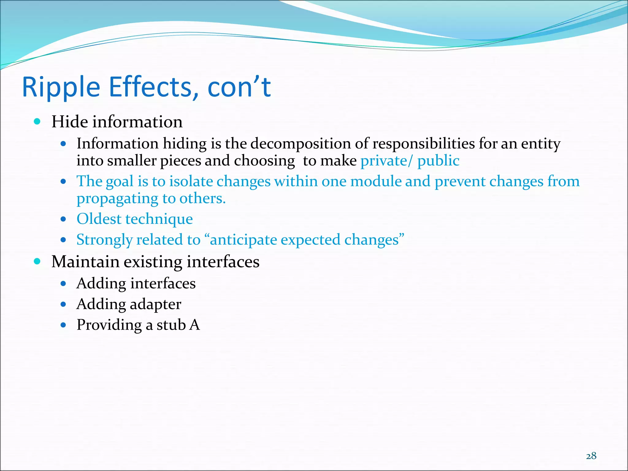 Ripple Effects, con’t
 Hide information
 Information hiding is the decomposition of responsibilities for an entity
into smaller pieces and choosing to make private/ public
 The goal is to isolate changes within one module and prevent changes from
propagating to others.
 Oldest technique
 Strongly related to “anticipate expected changes”
 Maintain existing interfaces
 Adding interfaces
 Adding adapter
 Providing a stub A
28
 