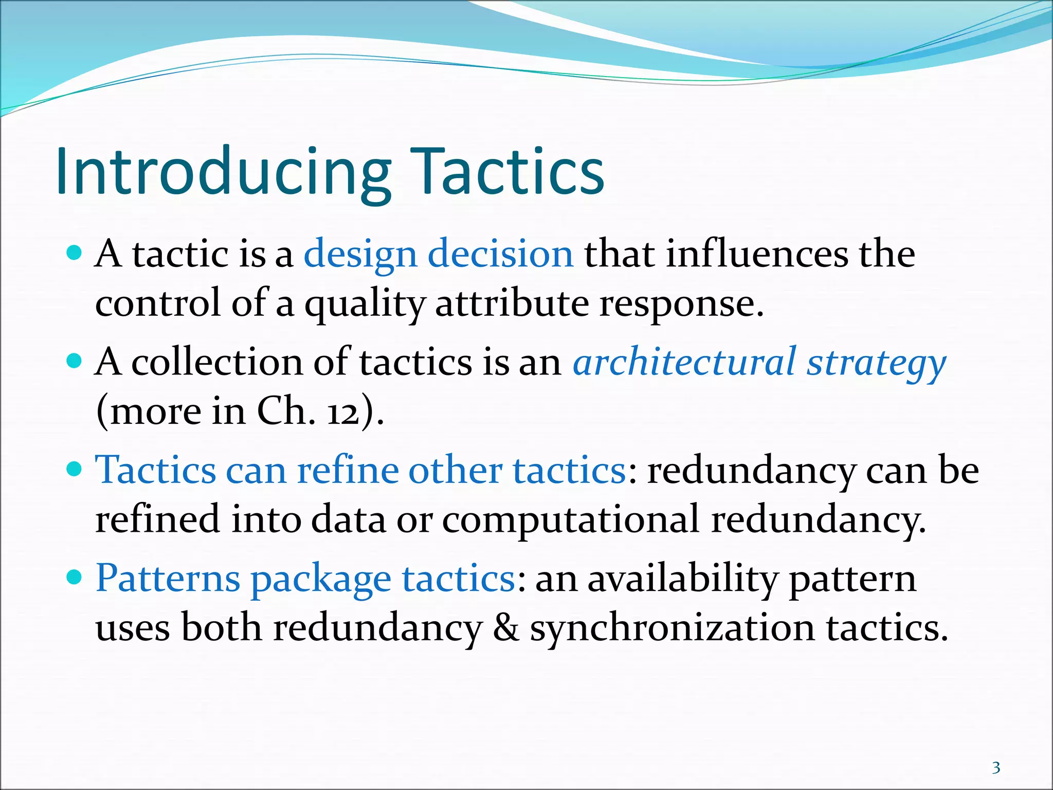 Introducing Tactics
 A tactic is a design decision that influences the
control of a quality attribute response.
 A collection of tactics is an architectural strategy
(more in Ch. 12).
 Tactics can refine other tactics: redundancy can be
refined into data or computational redundancy.
 Patterns package tactics: an availability pattern
uses both redundancy & synchronization tactics.
3
 