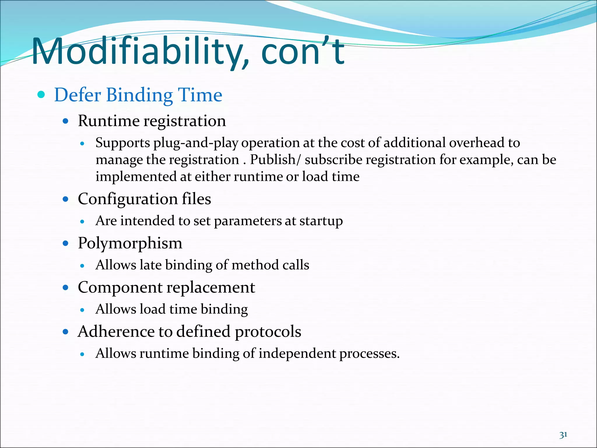 Modifiability, con’t
 Defer Binding Time
 Runtime registration
 Supports plug-and-play operation at the cost of additional overhead to
manage the registration . Publish/ subscribe registration for example, can be
implemented at either runtime or load time
 Configuration files
 Are intended to set parameters at startup
 Polymorphism
 Allows late binding of method calls
 Component replacement
 Allows load time binding
 Adherence to defined protocols
 Allows runtime binding of independent processes.
31
 