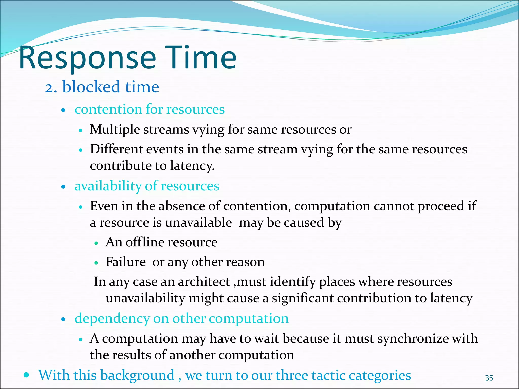 Response Time
2. blocked time
 contention for resources
 Multiple streams vying for same resources or
 Different events in the same stream vying for the same resources
contribute to latency.
 availability of resources
 Even in the absence of contention, computation cannot proceed if
a resource is unavailable may be caused by
 An offline resource
 Failure or any other reason
In any case an architect ,must identify places where resources
unavailability might cause a significant contribution to latency
 dependency on other computation
 A computation may have to wait because it must synchronize with
the results of another computation
 With this background , we turn to our three tactic categories 35
 