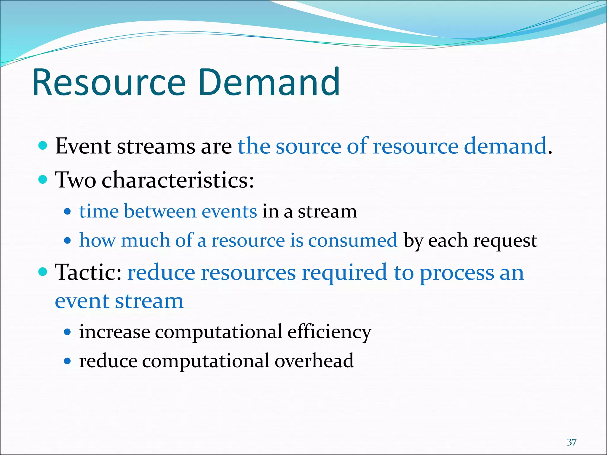 Resource Demand
 Event streams are the source of resource demand.
 Two characteristics:
 time between events in a stream
 how much of a resource is consumed by each request
 Tactic: reduce resources required to process an
event stream
 increase computational efficiency
 reduce computational overhead
37
 