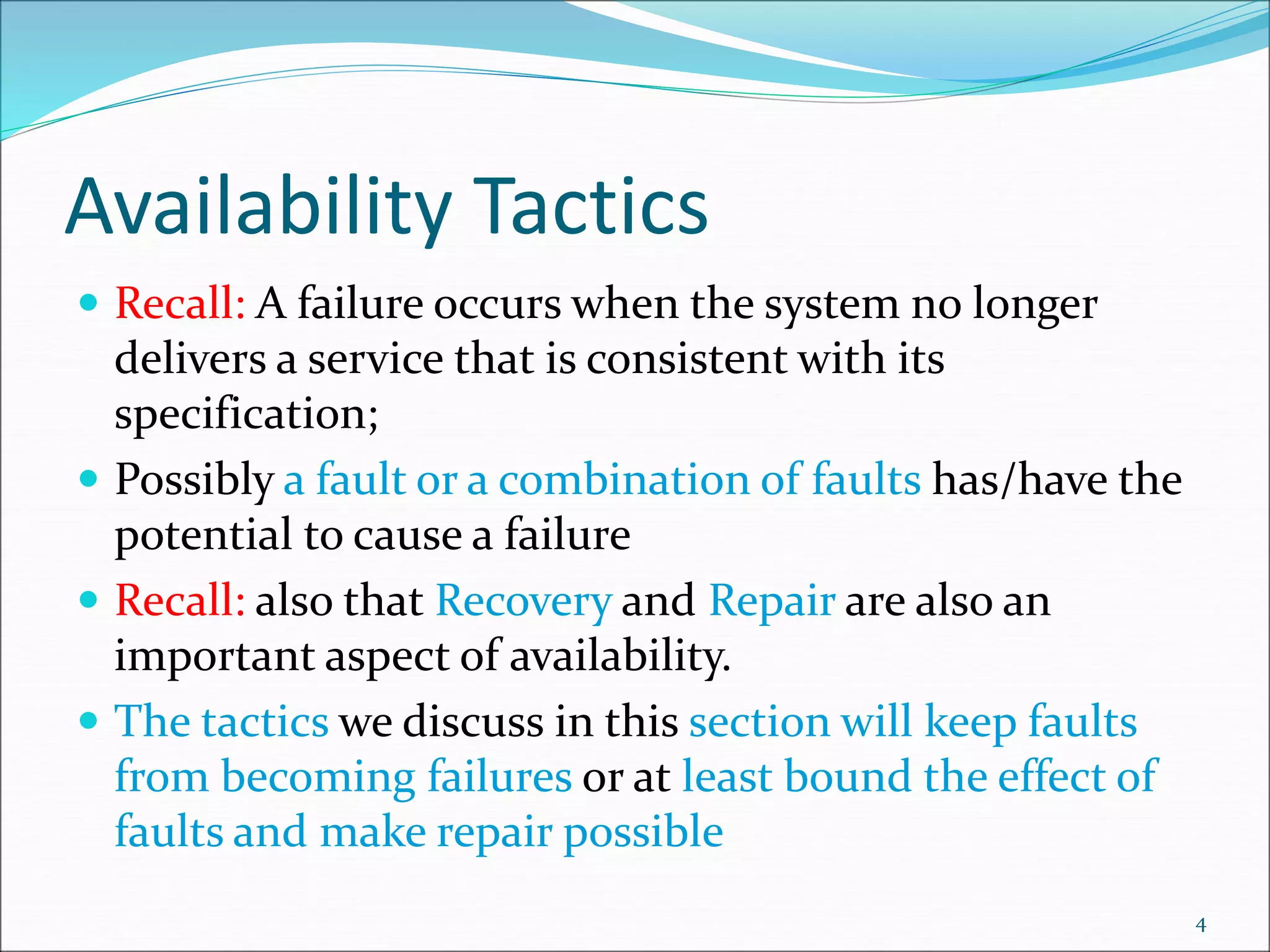 Availability Tactics
 Recall: A failure occurs when the system no longer
delivers a service that is consistent with its
specification;
 Possibly a fault or a combination of faults has/have the
potential to cause a failure
 Recall: also that Recovery and Repair are also an
important aspect of availability.
 The tactics we discuss in this section will keep faults
from becoming failures or at least bound the effect of
faults and make repair possible
4
 