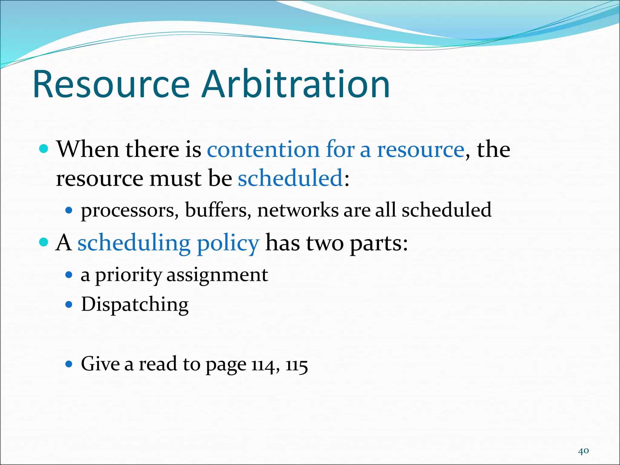 Resource Arbitration
 When there is contention for a resource, the
resource must be scheduled:
 processors, buffers, networks are all scheduled
 A scheduling policy has two parts:
 a priority assignment
 Dispatching
 Give a read to page 114, 115
40
 