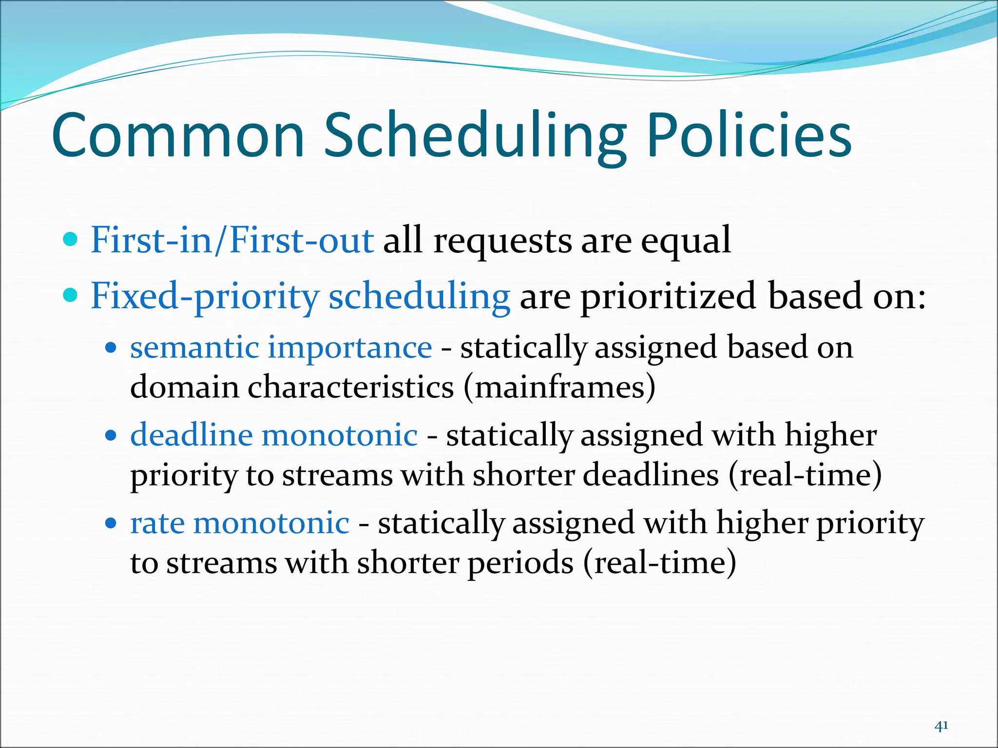 Common Scheduling Policies
 First-in/First-out all requests are equal
 Fixed-priority scheduling are prioritized based on:
 semantic importance - statically assigned based on
domain characteristics (mainframes)
 deadline monotonic - statically assigned with higher
priority to streams with shorter deadlines (real-time)
 rate monotonic - statically assigned with higher priority
to streams with shorter periods (real-time)
41
 