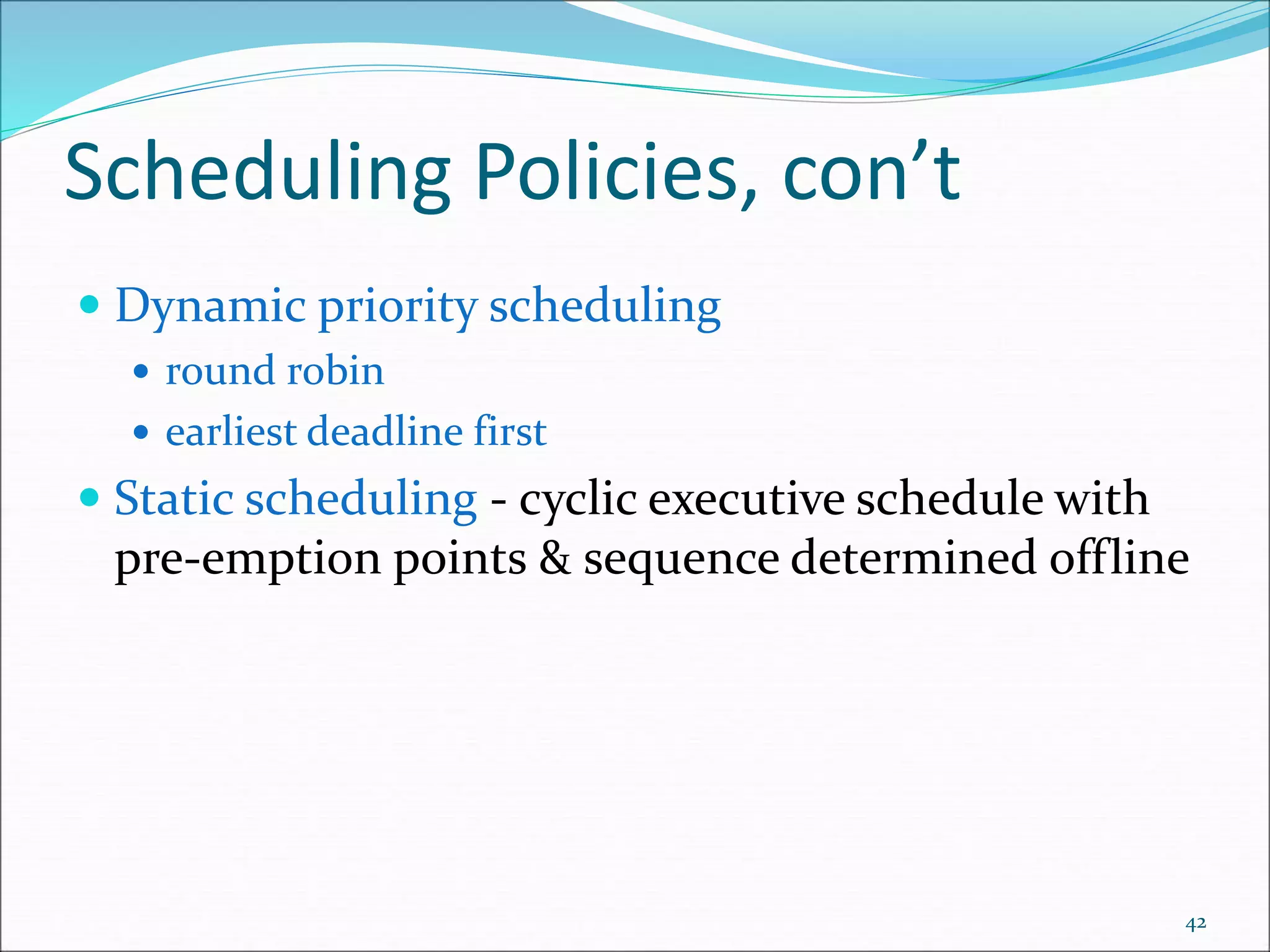 Scheduling Policies, con’t
 Dynamic priority scheduling
 round robin
 earliest deadline first
 Static scheduling - cyclic executive schedule with
pre-emption points & sequence determined offline
42
 