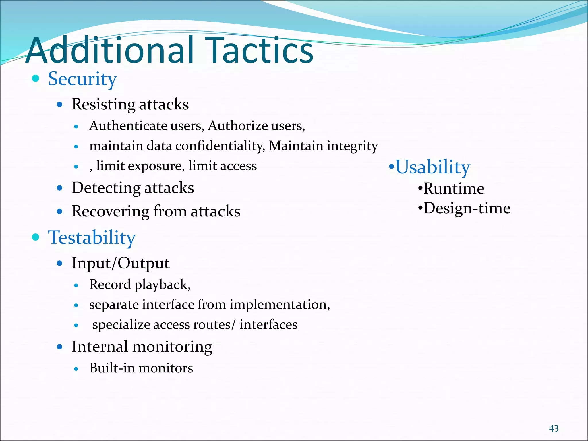 Additional Tactics
 Security
 Resisting attacks
 Authenticate users, Authorize users,
 maintain data confidentiality, Maintain integrity
 , limit exposure, limit access
 Detecting attacks
 Recovering from attacks
 Testability
 Input/Output
 Record playback,
 separate interface from implementation,
 specialize access routes/ interfaces
 Internal monitoring
 Built-in monitors
43
•Usability
•Runtime
•Design-time
 