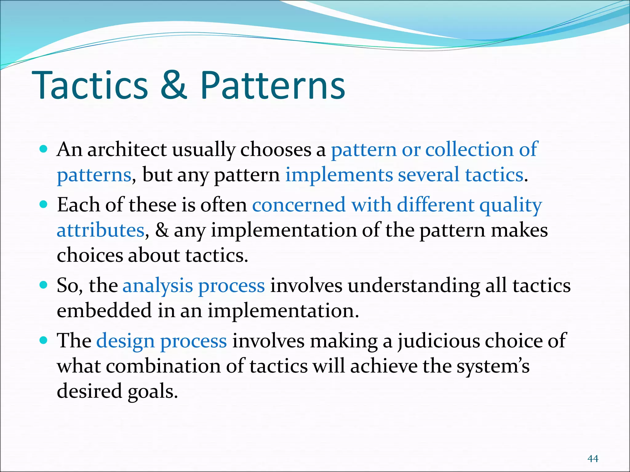 Tactics & Patterns
 An architect usually chooses a pattern or collection of
patterns, but any pattern implements several tactics.
 Each of these is often concerned with different quality
attributes, & any implementation of the pattern makes
choices about tactics.
 So, the analysis process involves understanding all tactics
embedded in an implementation.
 The design process involves making a judicious choice of
what combination of tactics will achieve the system’s
desired goals.
44
 