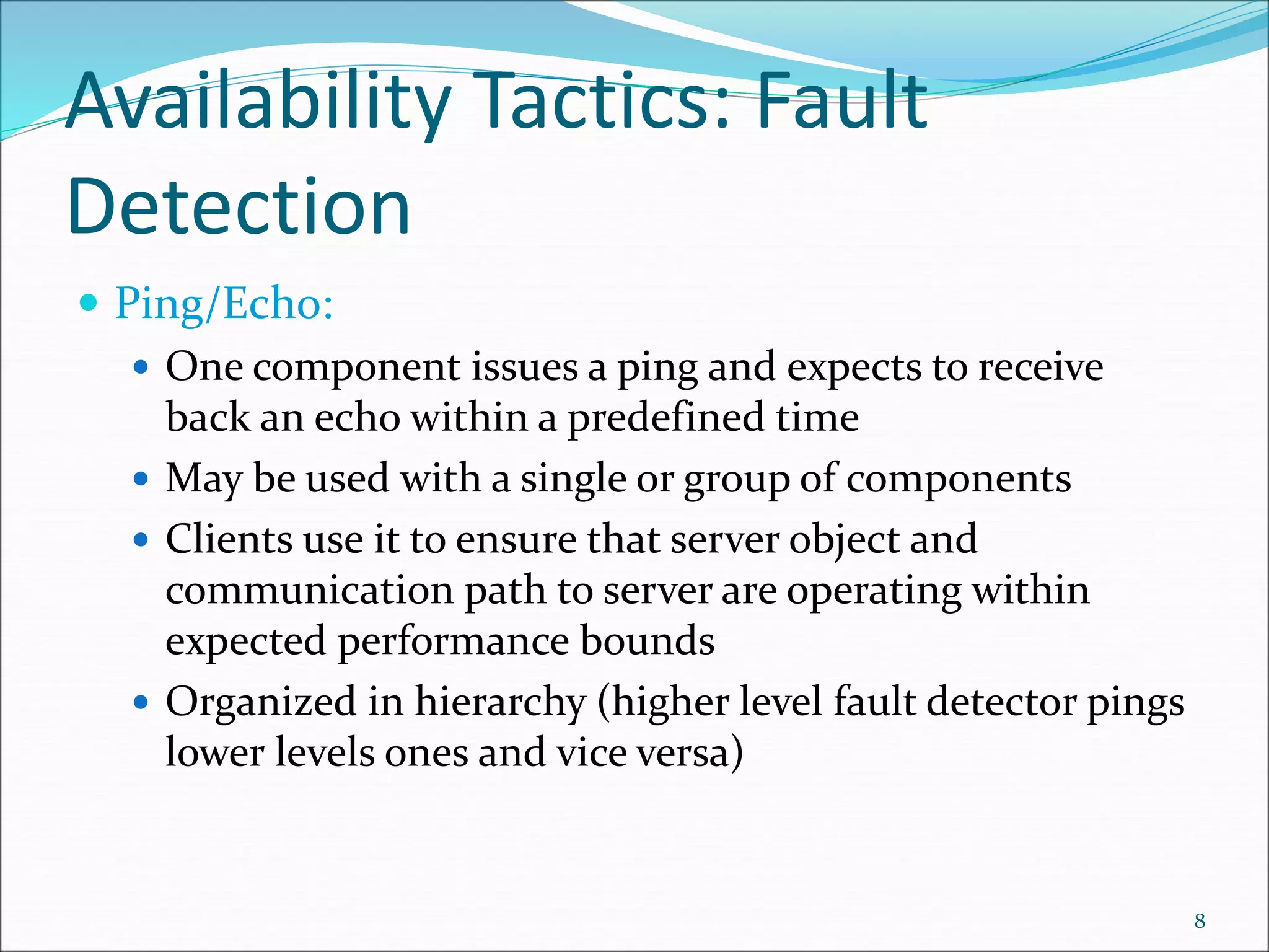 Availability Tactics: Fault
Detection
 Ping/Echo:
 One component issues a ping and expects to receive
back an echo within a predefined time
 May be used with a single or group of components
 Clients use it to ensure that server object and
communication path to server are operating within
expected performance bounds
 Organized in hierarchy (higher level fault detector pings
lower levels ones and vice versa)
8
 
