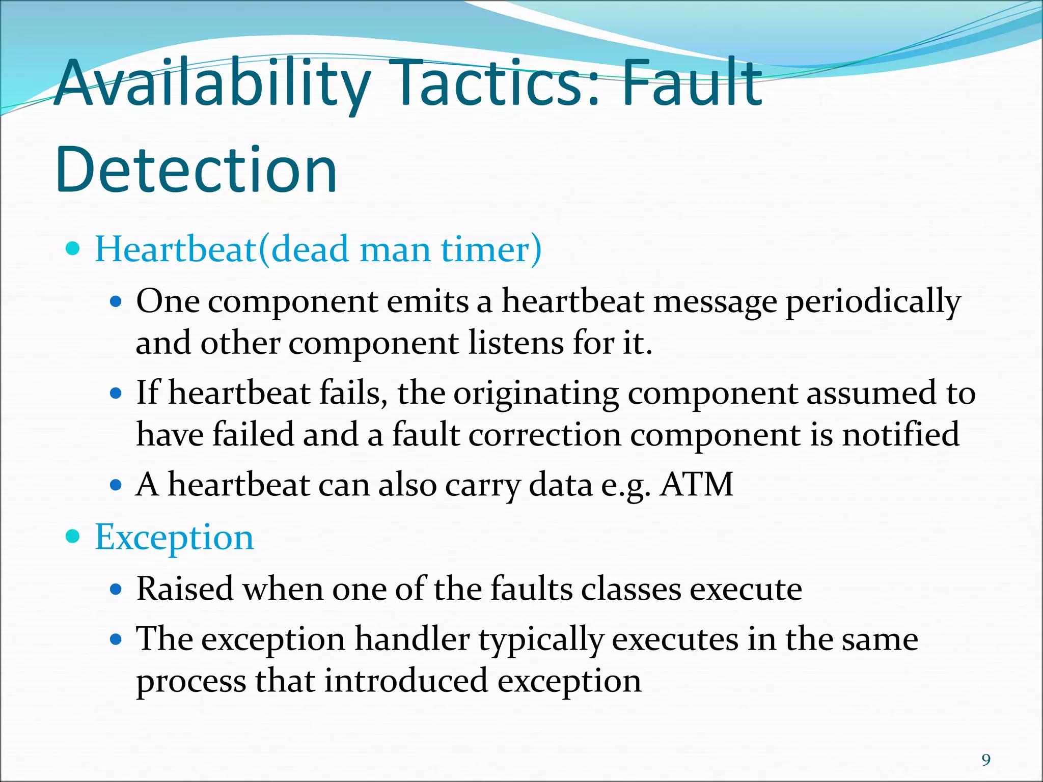 Availability Tactics: Fault
Detection
 Heartbeat(dead man timer)
 One component emits a heartbeat message periodically
and other component listens for it.
 If heartbeat fails, the originating component assumed to
have failed and a fault correction component is notified
 A heartbeat can also carry data e.g. ATM
 Exception
 Raised when one of the faults classes execute
 The exception handler typically executes in the same
process that introduced exception
9
 