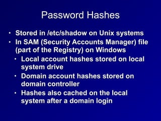 Password Hashes
• Stored in /etc/shadow on Unix systems
• In SAM (Security Accounts Manager) file
(part of the Registry) on Windows
• Local account hashes stored on local
system drive
• Domain account hashes stored on
domain controller
• Hashes also cached on the local
system after a domain login
 
