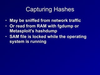 Capturing Hashes
• May be sniffed from network traffic
• Or read from RAM with fgdump or
Metasploit's hashdump
• SAM file is locked while the operating
system is running
 