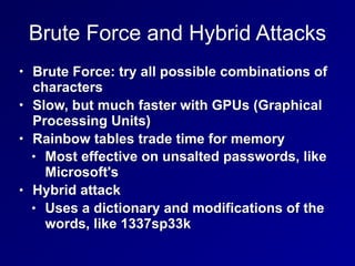 Brute Force and Hybrid Attacks
• Brute Force: try all possible combinations of
characters
• Slow, but much faster with GPUs (Graphical
Processing Units)
• Rainbow tables trade time for memory
• Most effective on unsalted passwords, like
Microsoft's
• Hybrid attack
• Uses a dictionary and modifications of the
words, like 1337sp33k
 