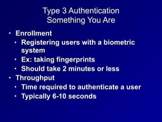 Type 3 Authentication
Something You Are
• Enrollment
• Registering users with a biometric
system
• Ex: taking fingerprints
• Should take 2 minutes or less
• Throughput
• Time required to authenticate a user
• Typically 6-10 seconds
 