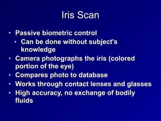 Iris Scan
• Passive biometric control
• Can be done without subject's
knowledge
• Camera photographs the iris (colored
portion of the eye)
• Compares photo to database
• Works through contact lenses and glasses
• High accuracy, no exchange of bodily
fluids
 
