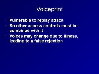 Voiceprint
• Vulnerable to replay attack
• So other access controls must be
combined with it
• Voices may change due to illness,
leading to a false rejection
 