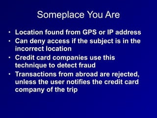 Someplace You Are
• Location found from GPS or IP address
• Can deny access if the subject is in the
incorrect location
• Credit card companies use this
technique to detect fraud
• Transactions from abroad are rejected,
unless the user notifies the credit card
company of the trip
 