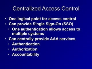 Centralized Access Control
• One logical point for access control
• Can provide Single Sign-On (SSO)
• One authentication allows access to
multiple systems
• Can centrally provide AAA services
• Authentication
• Authorization
• Accountability
 