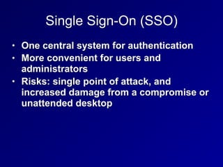 Single Sign-On (SSO)
• One central system for authentication
• More convenient for users and
administrators
• Risks: single point of attack, and
increased damage from a compromise or
unattended desktop
 