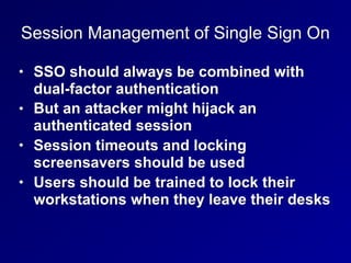 Session Management of Single Sign On
• SSO should always be combined with
dual-factor authentication
• But an attacker might hijack an
authenticated session
• Session timeouts and locking
screensavers should be used
• Users should be trained to lock their
workstations when they leave their desks
 