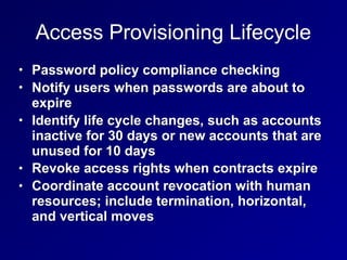 Access Provisioning Lifecycle
• Password policy compliance checking
• Notify users when passwords are about to
expire
• Identify life cycle changes, such as accounts
inactive for 30 days or new accounts that are
unused for 10 days
• Revoke access rights when contracts expire
• Coordinate account revocation with human
resources; include termination, horizontal,
and vertical moves
 