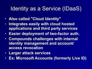 Identity as a Service (IDaaS)
• Also called "Cloud Identity"
• Integrates easily with cloud hosted
applications and third party services
• Easier deployment of two-factor auth.
• Compounds challenges with internal
identity management and account/
access revocation
• Larger attack services
• Ex: Microsoft Accounts (formerly Live ID)
 