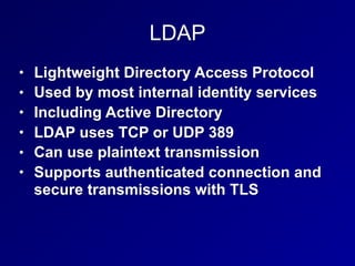 LDAP
• Lightweight Directory Access Protocol
• Used by most internal identity services
• Including Active Directory
• LDAP uses TCP or UDP 389
• Can use plaintext transmission
• Supports authenticated connection and
secure transmissions with TLS
 