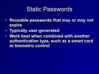 Static Passwords
• Reusable passwords that may or may not
expire
• Typically user-generated
• Work best when combined with another
authentication type, such as a smart card
or biometric control
 