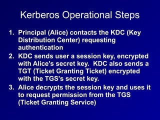 Kerberos Operational Steps
1. Principal (Alice) contacts the KDC (Key
Distribution Center) requesting
authentication
2. KDC sends user a session key, encrypted
with Alice's secret key. KDC also sends a
TGT (Ticket Granting Ticket) encrypted
with the TGS's secret key.
3. Alice decrypts the session key and uses it
to request permission from the TGS
(Ticket Granting Service)
 