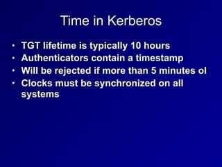 Time in Kerberos
• TGT lifetime is typically 10 hours
• Authenticators contain a timestamp
• Will be rejected if more than 5 minutes ol
• Clocks must be synchronized on all
systems
 