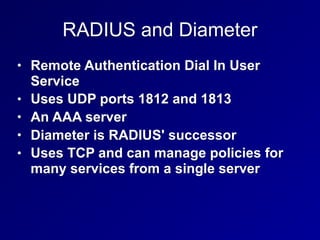 RADIUS and Diameter
• Remote Authentication Dial In User
Service
• Uses UDP ports 1812 and 1813
• An AAA server
• Diameter is RADIUS' successor
• Uses TCP and can manage policies for
many services from a single server
 