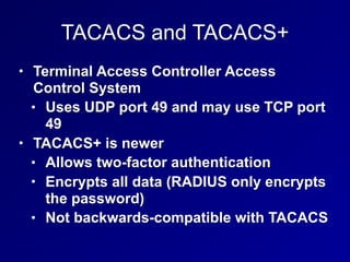 TACACS and TACACS+
• Terminal Access Controller Access
Control System
• Uses UDP port 49 and may use TCP port
49
• TACACS+ is newer
• Allows two-factor authentication
• Encrypts all data (RADIUS only encrypts
the password)
• Not backwards-compatible with TACACS
 