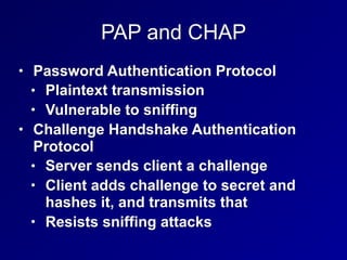 PAP and CHAP
• Password Authentication Protocol
• Plaintext transmission
• Vulnerable to sniffing
• Challenge Handshake Authentication
Protocol
• Server sends client a challenge
• Client adds challenge to secret and
hashes it, and transmits that
• Resists sniffing attacks
 