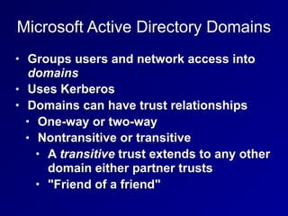 Microsoft Active Directory Domains
• Groups users and network access into
domains
• Uses Kerberos
• Domains can have trust relationships
• One-way or two-way
• Nontransitive or transitive
• A transitive trust extends to any other
domain either partner trusts
• "Friend of a friend"
 