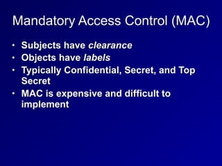 Mandatory Access Control (MAC)
• Subjects have clearance
• Objects have labels
• Typically Confidential, Secret, and Top
Secret
• MAC is expensive and difficult to
implement
 